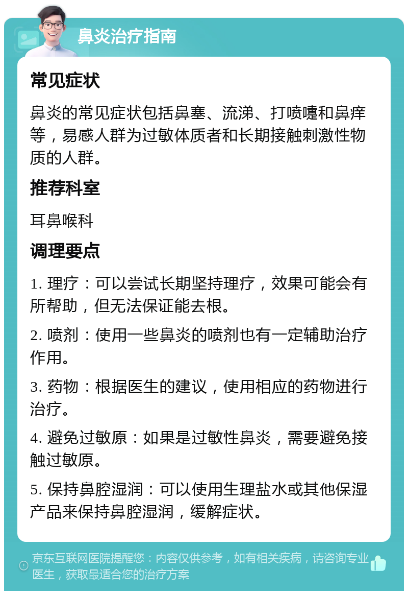 鼻炎治疗指南 常见症状 鼻炎的常见症状包括鼻塞、流涕、打喷嚏和鼻痒等，易感人群为过敏体质者和长期接触刺激性物质的人群。 推荐科室 耳鼻喉科 调理要点 1. 理疗：可以尝试长期坚持理疗，效果可能会有所帮助，但无法保证能去根。 2. 喷剂：使用一些鼻炎的喷剂也有一定辅助治疗作用。 3. 药物：根据医生的建议，使用相应的药物进行治疗。 4. 避免过敏原：如果是过敏性鼻炎，需要避免接触过敏原。 5. 保持鼻腔湿润：可以使用生理盐水或其他保湿产品来保持鼻腔湿润，缓解症状。