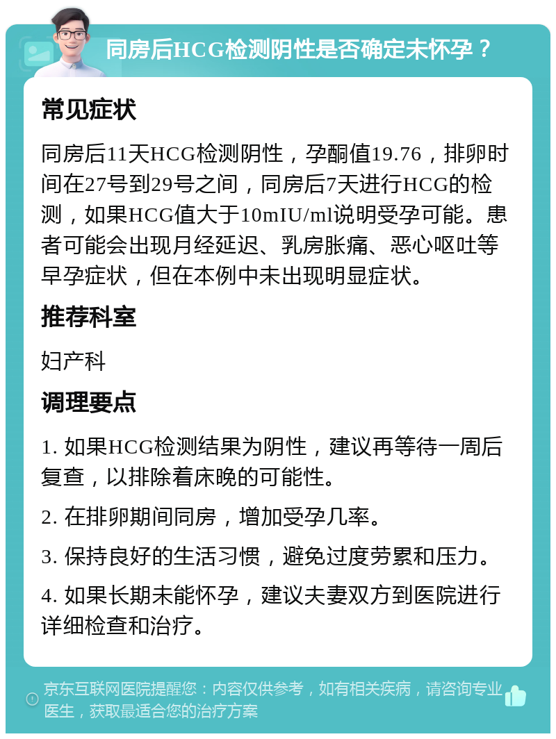 同房后HCG检测阴性是否确定未怀孕？ 常见症状 同房后11天HCG检测阴性，孕酮值19.76，排卵时间在27号到29号之间，同房后7天进行HCG的检测，如果HCG值大于10mIU/ml说明受孕可能。患者可能会出现月经延迟、乳房胀痛、恶心呕吐等早孕症状，但在本例中未出现明显症状。 推荐科室 妇产科 调理要点 1. 如果HCG检测结果为阴性，建议再等待一周后复查，以排除着床晚的可能性。 2. 在排卵期间同房，增加受孕几率。 3. 保持良好的生活习惯，避免过度劳累和压力。 4. 如果长期未能怀孕，建议夫妻双方到医院进行详细检查和治疗。