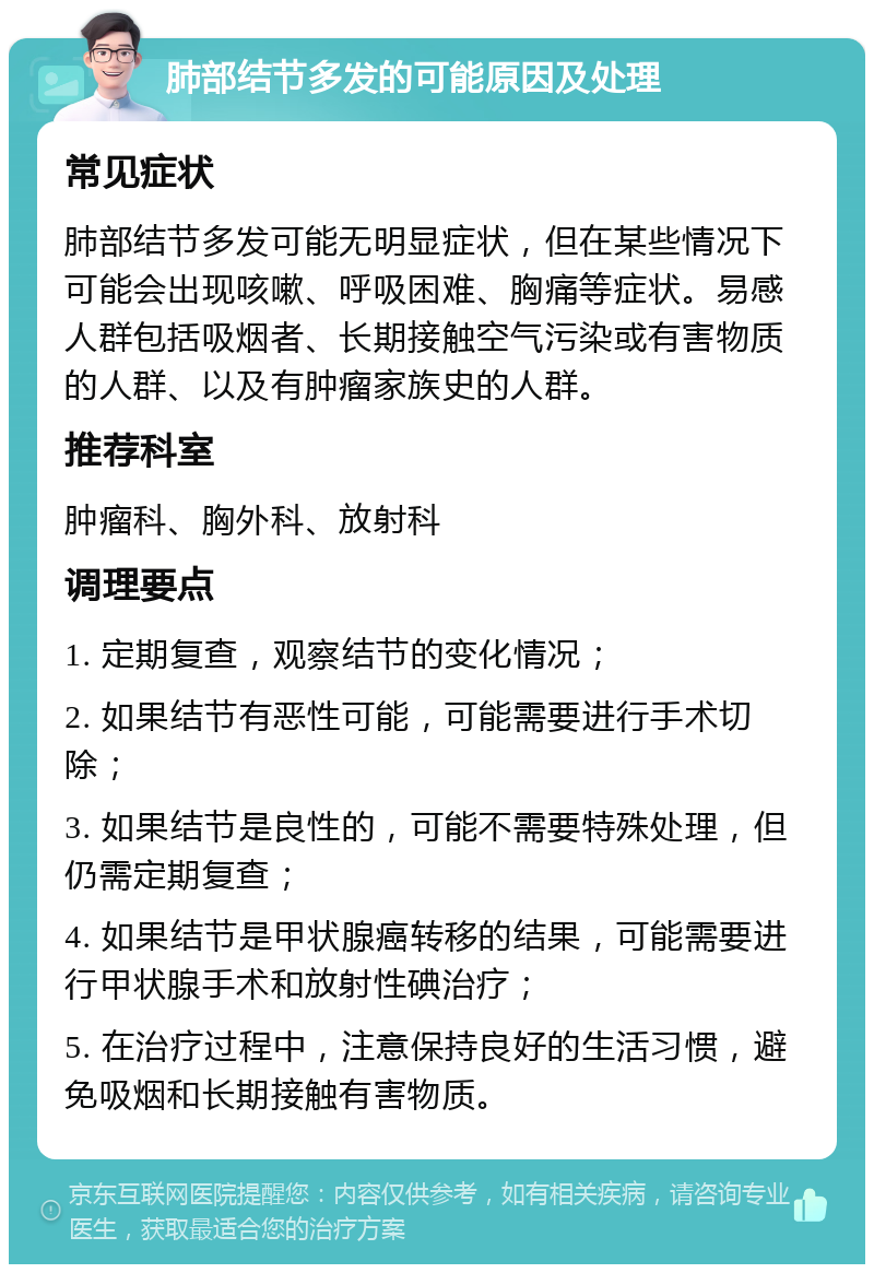 肺部结节多发的可能原因及处理 常见症状 肺部结节多发可能无明显症状，但在某些情况下可能会出现咳嗽、呼吸困难、胸痛等症状。易感人群包括吸烟者、长期接触空气污染或有害物质的人群、以及有肿瘤家族史的人群。 推荐科室 肿瘤科、胸外科、放射科 调理要点 1. 定期复查，观察结节的变化情况； 2. 如果结节有恶性可能，可能需要进行手术切除； 3. 如果结节是良性的，可能不需要特殊处理，但仍需定期复查； 4. 如果结节是甲状腺癌转移的结果，可能需要进行甲状腺手术和放射性碘治疗； 5. 在治疗过程中，注意保持良好的生活习惯，避免吸烟和长期接触有害物质。