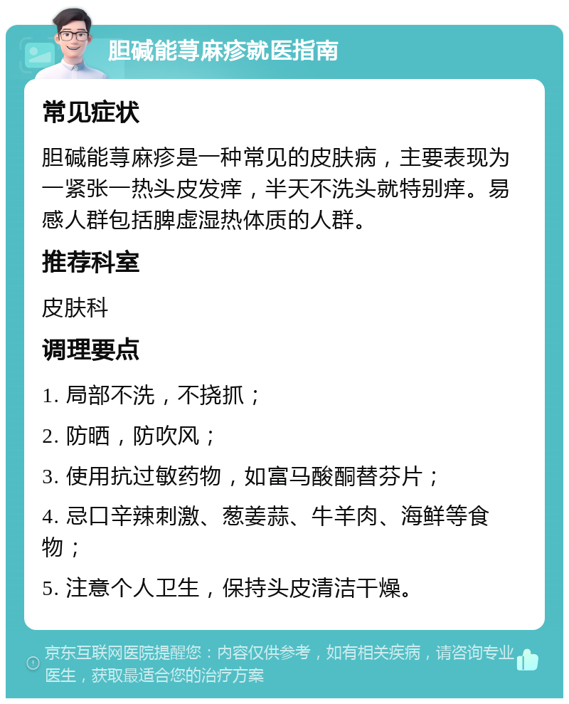 胆碱能荨麻疹就医指南 常见症状 胆碱能荨麻疹是一种常见的皮肤病，主要表现为一紧张一热头皮发痒，半天不洗头就特别痒。易感人群包括脾虚湿热体质的人群。 推荐科室 皮肤科 调理要点 1. 局部不洗，不挠抓； 2. 防晒，防吹风； 3. 使用抗过敏药物，如富马酸酮替芬片； 4. 忌口辛辣刺激、葱姜蒜、牛羊肉、海鲜等食物； 5. 注意个人卫生，保持头皮清洁干燥。