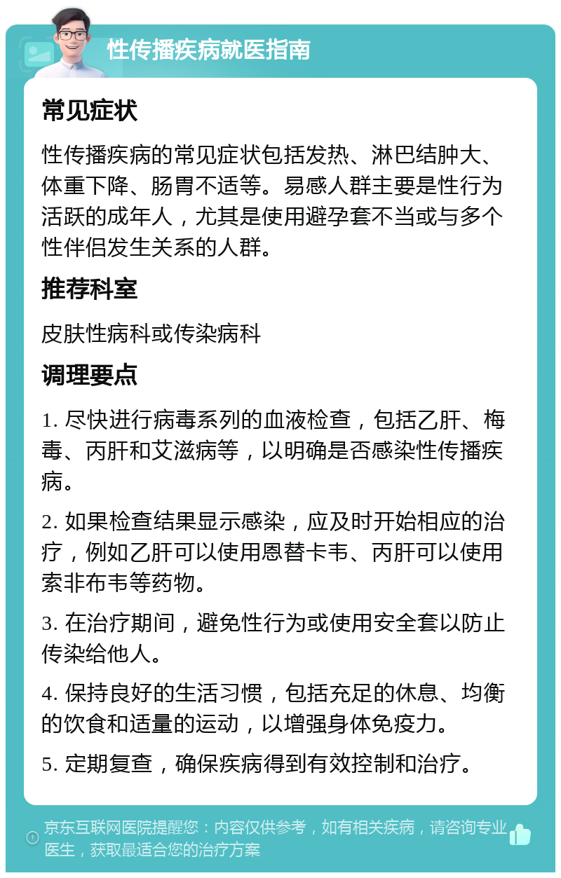 性传播疾病就医指南 常见症状 性传播疾病的常见症状包括发热、淋巴结肿大、体重下降、肠胃不适等。易感人群主要是性行为活跃的成年人，尤其是使用避孕套不当或与多个性伴侣发生关系的人群。 推荐科室 皮肤性病科或传染病科 调理要点 1. 尽快进行病毒系列的血液检查，包括乙肝、梅毒、丙肝和艾滋病等，以明确是否感染性传播疾病。 2. 如果检查结果显示感染，应及时开始相应的治疗，例如乙肝可以使用恩替卡韦、丙肝可以使用索非布韦等药物。 3. 在治疗期间，避免性行为或使用安全套以防止传染给他人。 4. 保持良好的生活习惯，包括充足的休息、均衡的饮食和适量的运动，以增强身体免疫力。 5. 定期复查，确保疾病得到有效控制和治疗。