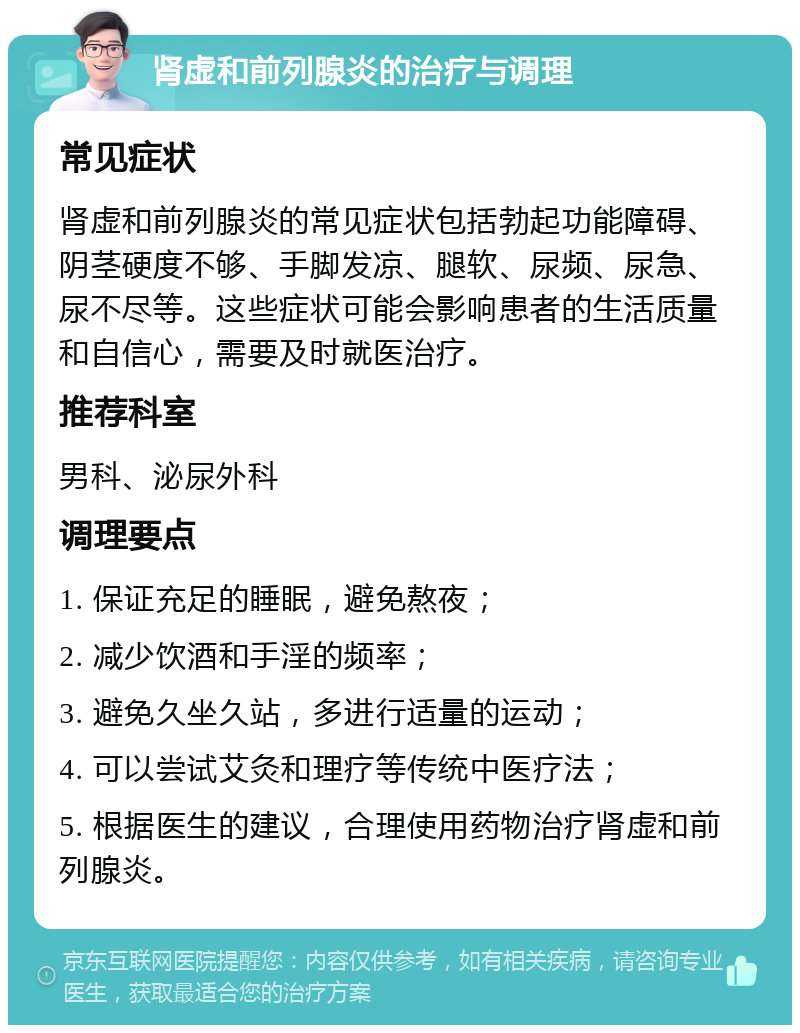 肾虚和前列腺炎的治疗与调理 常见症状 肾虚和前列腺炎的常见症状包括勃起功能障碍、阴茎硬度不够、手脚发凉、腿软、尿频、尿急、尿不尽等。这些症状可能会影响患者的生活质量和自信心，需要及时就医治疗。 推荐科室 男科、泌尿外科 调理要点 1. 保证充足的睡眠，避免熬夜； 2. 减少饮酒和手淫的频率； 3. 避免久坐久站，多进行适量的运动； 4. 可以尝试艾灸和理疗等传统中医疗法； 5. 根据医生的建议，合理使用药物治疗肾虚和前列腺炎。