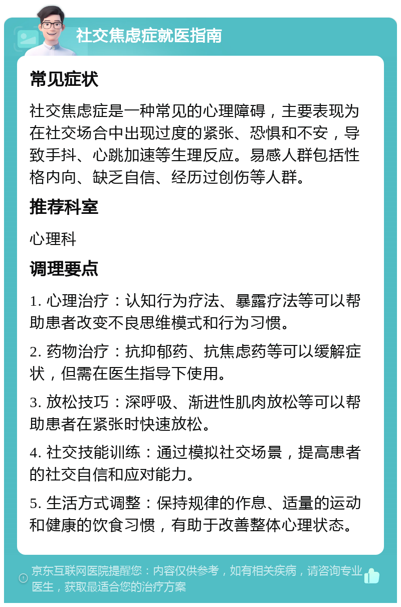 社交焦虑症就医指南 常见症状 社交焦虑症是一种常见的心理障碍，主要表现为在社交场合中出现过度的紧张、恐惧和不安，导致手抖、心跳加速等生理反应。易感人群包括性格内向、缺乏自信、经历过创伤等人群。 推荐科室 心理科 调理要点 1. 心理治疗：认知行为疗法、暴露疗法等可以帮助患者改变不良思维模式和行为习惯。 2. 药物治疗：抗抑郁药、抗焦虑药等可以缓解症状，但需在医生指导下使用。 3. 放松技巧：深呼吸、渐进性肌肉放松等可以帮助患者在紧张时快速放松。 4. 社交技能训练：通过模拟社交场景，提高患者的社交自信和应对能力。 5. 生活方式调整：保持规律的作息、适量的运动和健康的饮食习惯，有助于改善整体心理状态。