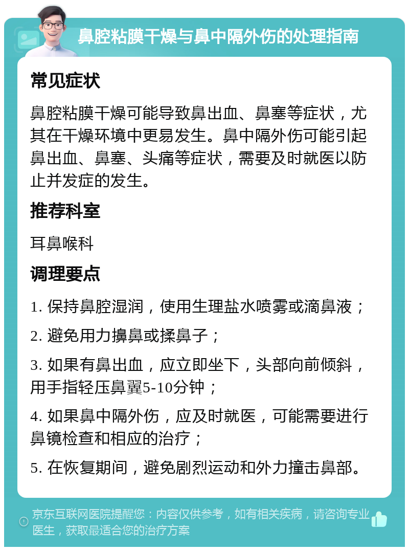 鼻腔粘膜干燥与鼻中隔外伤的处理指南 常见症状 鼻腔粘膜干燥可能导致鼻出血、鼻塞等症状，尤其在干燥环境中更易发生。鼻中隔外伤可能引起鼻出血、鼻塞、头痛等症状，需要及时就医以防止并发症的发生。 推荐科室 耳鼻喉科 调理要点 1. 保持鼻腔湿润，使用生理盐水喷雾或滴鼻液； 2. 避免用力擤鼻或揉鼻子； 3. 如果有鼻出血，应立即坐下，头部向前倾斜，用手指轻压鼻翼5-10分钟； 4. 如果鼻中隔外伤，应及时就医，可能需要进行鼻镜检查和相应的治疗； 5. 在恢复期间，避免剧烈运动和外力撞击鼻部。