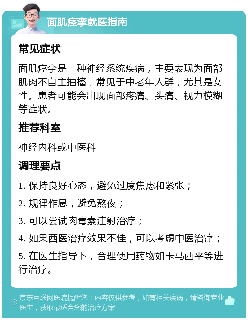 面肌痉挛就医指南 常见症状 面肌痉挛是一种神经系统疾病，主要表现为面部肌肉不自主抽搐，常见于中老年人群，尤其是女性。患者可能会出现面部疼痛、头痛、视力模糊等症状。 推荐科室 神经内科或中医科 调理要点 1. 保持良好心态，避免过度焦虑和紧张； 2. 规律作息，避免熬夜； 3. 可以尝试肉毒素注射治疗； 4. 如果西医治疗效果不佳，可以考虑中医治疗； 5. 在医生指导下，合理使用药物如卡马西平等进行治疗。