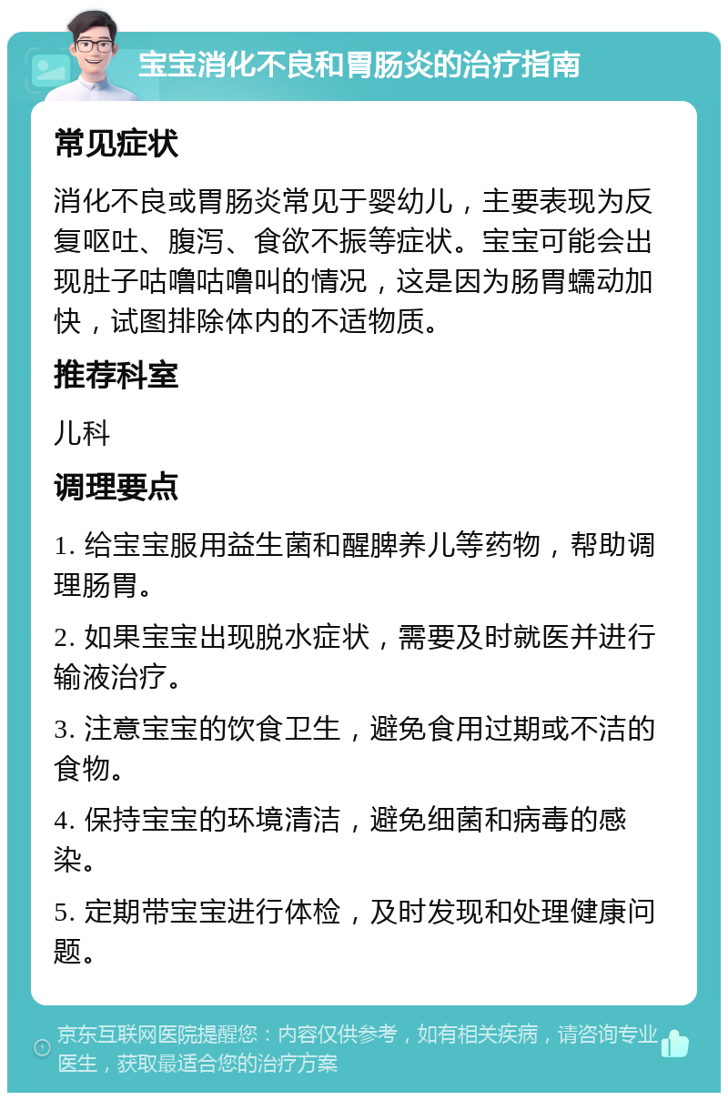 宝宝消化不良和胃肠炎的治疗指南 常见症状 消化不良或胃肠炎常见于婴幼儿，主要表现为反复呕吐、腹泻、食欲不振等症状。宝宝可能会出现肚子咕噜咕噜叫的情况，这是因为肠胃蠕动加快，试图排除体内的不适物质。 推荐科室 儿科 调理要点 1. 给宝宝服用益生菌和醒脾养儿等药物，帮助调理肠胃。 2. 如果宝宝出现脱水症状，需要及时就医并进行输液治疗。 3. 注意宝宝的饮食卫生，避免食用过期或不洁的食物。 4. 保持宝宝的环境清洁，避免细菌和病毒的感染。 5. 定期带宝宝进行体检，及时发现和处理健康问题。