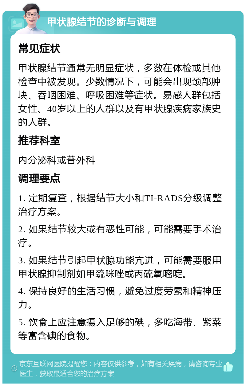 甲状腺结节的诊断与调理 常见症状 甲状腺结节通常无明显症状，多数在体检或其他检查中被发现。少数情况下，可能会出现颈部肿块、吞咽困难、呼吸困难等症状。易感人群包括女性、40岁以上的人群以及有甲状腺疾病家族史的人群。 推荐科室 内分泌科或普外科 调理要点 1. 定期复查，根据结节大小和TI-RADS分级调整治疗方案。 2. 如果结节较大或有恶性可能，可能需要手术治疗。 3. 如果结节引起甲状腺功能亢进，可能需要服用甲状腺抑制剂如甲巯咪唑或丙硫氧嘧啶。 4. 保持良好的生活习惯，避免过度劳累和精神压力。 5. 饮食上应注意摄入足够的碘，多吃海带、紫菜等富含碘的食物。