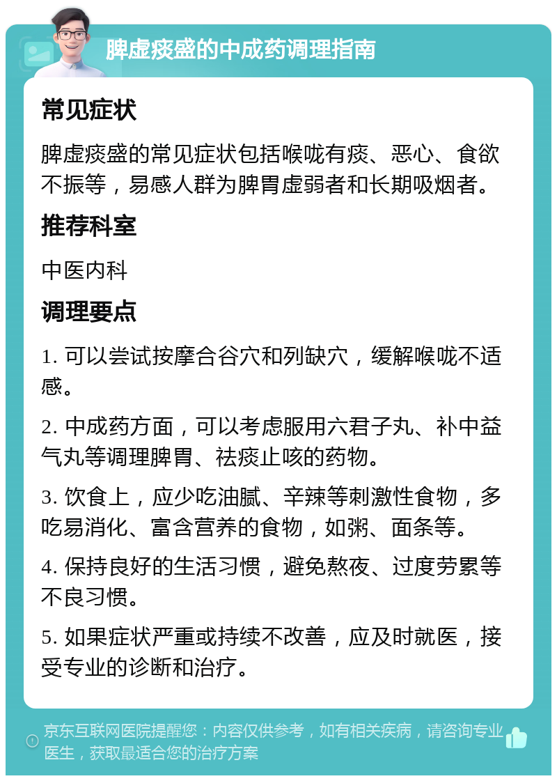 脾虚痰盛的中成药调理指南 常见症状 脾虚痰盛的常见症状包括喉咙有痰、恶心、食欲不振等，易感人群为脾胃虚弱者和长期吸烟者。 推荐科室 中医内科 调理要点 1. 可以尝试按摩合谷穴和列缺穴，缓解喉咙不适感。 2. 中成药方面，可以考虑服用六君子丸、补中益气丸等调理脾胃、祛痰止咳的药物。 3. 饮食上，应少吃油腻、辛辣等刺激性食物，多吃易消化、富含营养的食物，如粥、面条等。 4. 保持良好的生活习惯，避免熬夜、过度劳累等不良习惯。 5. 如果症状严重或持续不改善，应及时就医，接受专业的诊断和治疗。