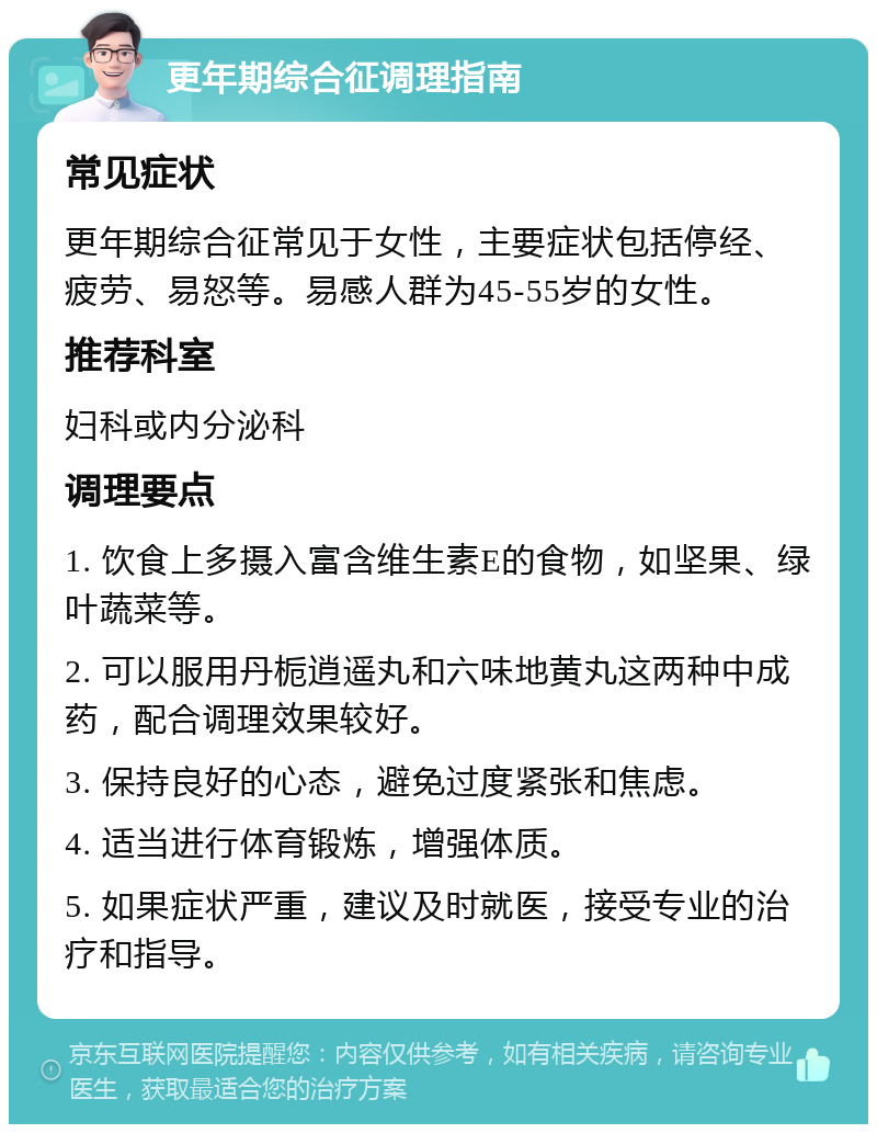 更年期综合征调理指南 常见症状 更年期综合征常见于女性，主要症状包括停经、疲劳、易怒等。易感人群为45-55岁的女性。 推荐科室 妇科或内分泌科 调理要点 1. 饮食上多摄入富含维生素E的食物，如坚果、绿叶蔬菜等。 2. 可以服用丹栀逍遥丸和六味地黄丸这两种中成药，配合调理效果较好。 3. 保持良好的心态，避免过度紧张和焦虑。 4. 适当进行体育锻炼，增强体质。 5. 如果症状严重，建议及时就医，接受专业的治疗和指导。