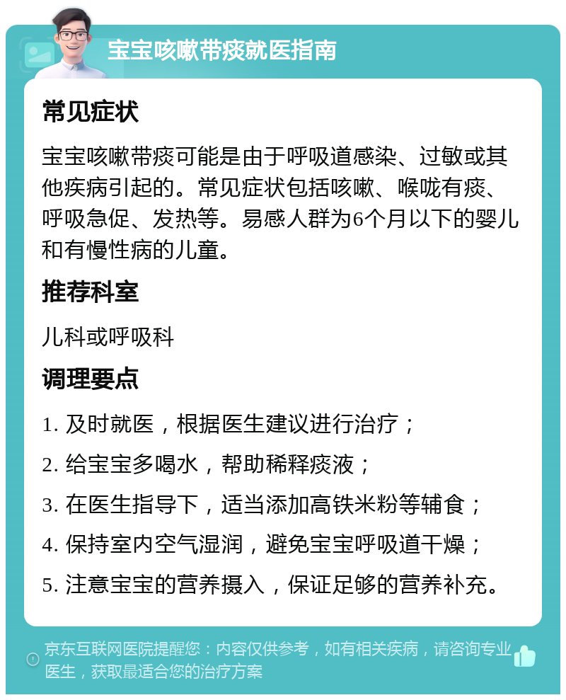 宝宝咳嗽带痰就医指南 常见症状 宝宝咳嗽带痰可能是由于呼吸道感染、过敏或其他疾病引起的。常见症状包括咳嗽、喉咙有痰、呼吸急促、发热等。易感人群为6个月以下的婴儿和有慢性病的儿童。 推荐科室 儿科或呼吸科 调理要点 1. 及时就医，根据医生建议进行治疗； 2. 给宝宝多喝水，帮助稀释痰液； 3. 在医生指导下，适当添加高铁米粉等辅食； 4. 保持室内空气湿润，避免宝宝呼吸道干燥； 5. 注意宝宝的营养摄入，保证足够的营养补充。