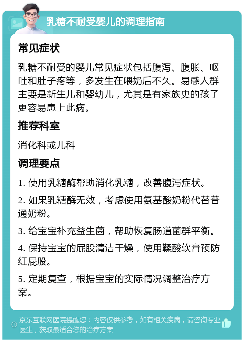 乳糖不耐受婴儿的调理指南 常见症状 乳糖不耐受的婴儿常见症状包括腹泻、腹胀、呕吐和肚子疼等，多发生在喂奶后不久。易感人群主要是新生儿和婴幼儿，尤其是有家族史的孩子更容易患上此病。 推荐科室 消化科或儿科 调理要点 1. 使用乳糖酶帮助消化乳糖，改善腹泻症状。 2. 如果乳糖酶无效，考虑使用氨基酸奶粉代替普通奶粉。 3. 给宝宝补充益生菌，帮助恢复肠道菌群平衡。 4. 保持宝宝的屁股清洁干燥，使用鞣酸软膏预防红屁股。 5. 定期复查，根据宝宝的实际情况调整治疗方案。