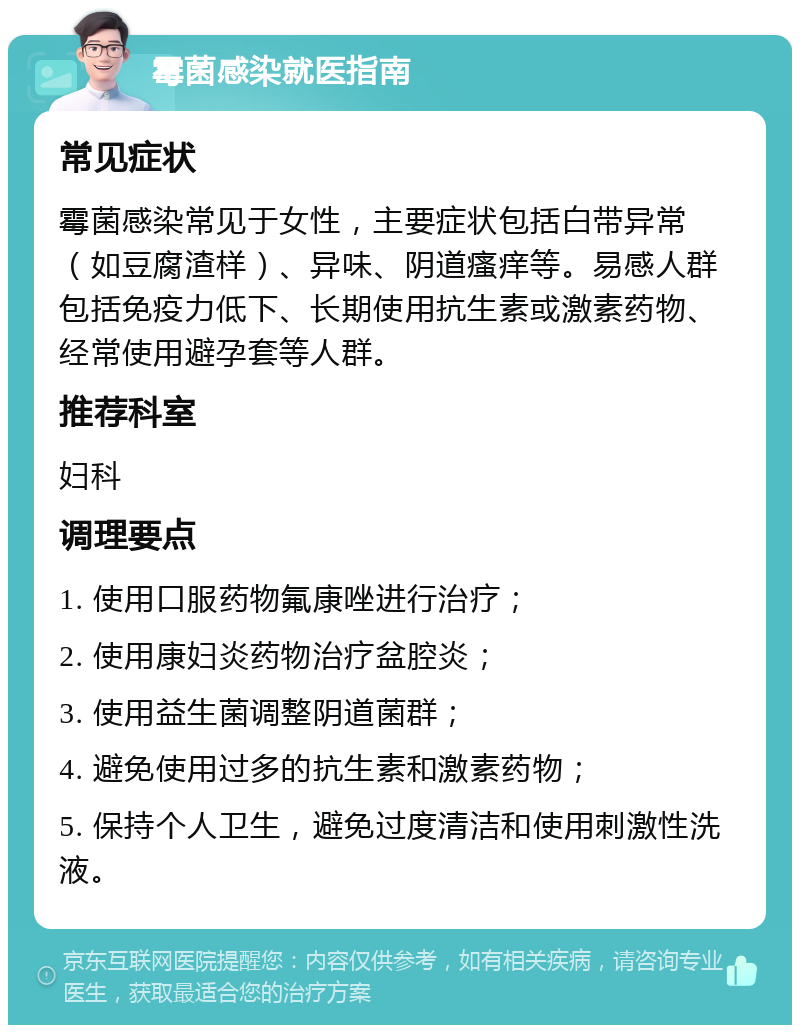 霉菌感染就医指南 常见症状 霉菌感染常见于女性，主要症状包括白带异常（如豆腐渣样）、异味、阴道瘙痒等。易感人群包括免疫力低下、长期使用抗生素或激素药物、经常使用避孕套等人群。 推荐科室 妇科 调理要点 1. 使用口服药物氟康唑进行治疗； 2. 使用康妇炎药物治疗盆腔炎； 3. 使用益生菌调整阴道菌群； 4. 避免使用过多的抗生素和激素药物； 5. 保持个人卫生，避免过度清洁和使用刺激性洗液。