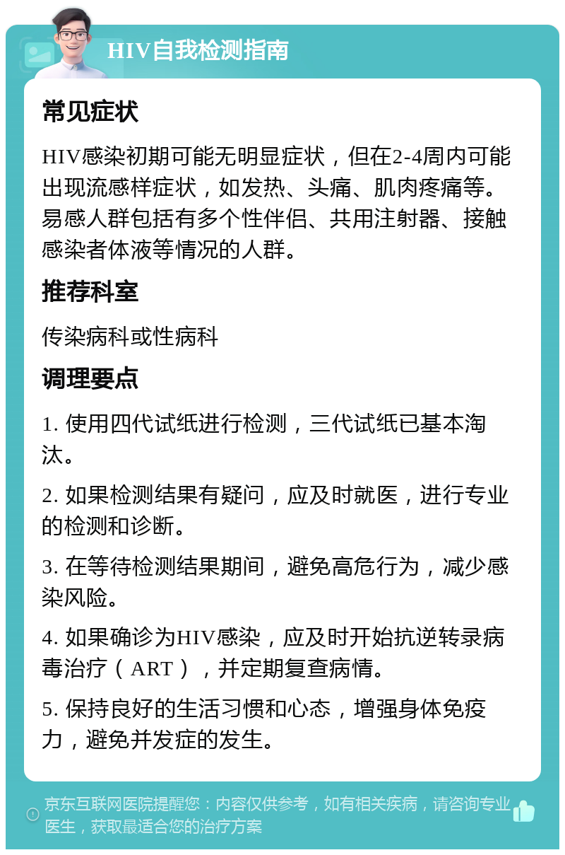 HIV自我检测指南 常见症状 HIV感染初期可能无明显症状，但在2-4周内可能出现流感样症状，如发热、头痛、肌肉疼痛等。易感人群包括有多个性伴侣、共用注射器、接触感染者体液等情况的人群。 推荐科室 传染病科或性病科 调理要点 1. 使用四代试纸进行检测，三代试纸已基本淘汰。 2. 如果检测结果有疑问，应及时就医，进行专业的检测和诊断。 3. 在等待检测结果期间，避免高危行为，减少感染风险。 4. 如果确诊为HIV感染，应及时开始抗逆转录病毒治疗（ART），并定期复查病情。 5. 保持良好的生活习惯和心态，增强身体免疫力，避免并发症的发生。