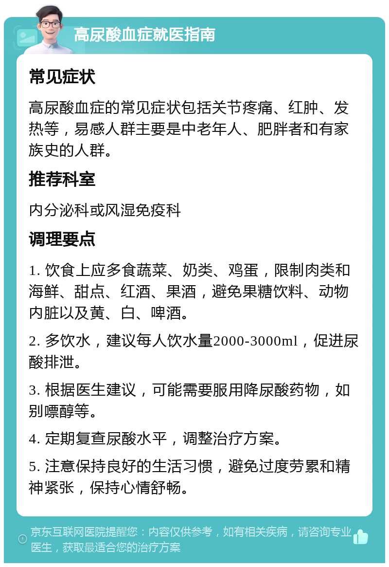 高尿酸血症就医指南 常见症状 高尿酸血症的常见症状包括关节疼痛、红肿、发热等，易感人群主要是中老年人、肥胖者和有家族史的人群。 推荐科室 内分泌科或风湿免疫科 调理要点 1. 饮食上应多食蔬菜、奶类、鸡蛋，限制肉类和海鲜、甜点、红酒、果酒，避免果糖饮料、动物内脏以及黄、白、啤酒。 2. 多饮水，建议每人饮水量2000-3000ml，促进尿酸排泄。 3. 根据医生建议，可能需要服用降尿酸药物，如别嘌醇等。 4. 定期复查尿酸水平，调整治疗方案。 5. 注意保持良好的生活习惯，避免过度劳累和精神紧张，保持心情舒畅。