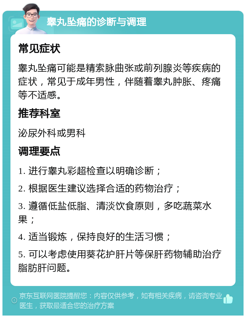 睾丸坠痛的诊断与调理 常见症状 睾丸坠痛可能是精索脉曲张或前列腺炎等疾病的症状，常见于成年男性，伴随着睾丸肿胀、疼痛等不适感。 推荐科室 泌尿外科或男科 调理要点 1. 进行睾丸彩超检查以明确诊断； 2. 根据医生建议选择合适的药物治疗； 3. 遵循低盐低脂、清淡饮食原则，多吃蔬菜水果； 4. 适当锻炼，保持良好的生活习惯； 5. 可以考虑使用葵花护肝片等保肝药物辅助治疗脂肪肝问题。