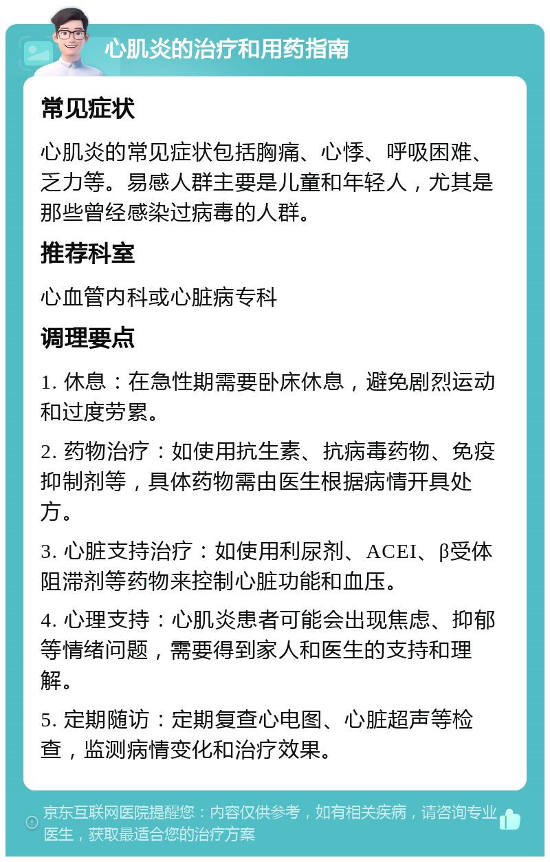 心肌炎的治疗和用药指南 常见症状 心肌炎的常见症状包括胸痛、心悸、呼吸困难、乏力等。易感人群主要是儿童和年轻人，尤其是那些曾经感染过病毒的人群。 推荐科室 心血管内科或心脏病专科 调理要点 1. 休息：在急性期需要卧床休息，避免剧烈运动和过度劳累。 2. 药物治疗：如使用抗生素、抗病毒药物、免疫抑制剂等，具体药物需由医生根据病情开具处方。 3. 心脏支持治疗：如使用利尿剂、ACEI、β受体阻滞剂等药物来控制心脏功能和血压。 4. 心理支持：心肌炎患者可能会出现焦虑、抑郁等情绪问题，需要得到家人和医生的支持和理解。 5. 定期随访：定期复查心电图、心脏超声等检查，监测病情变化和治疗效果。