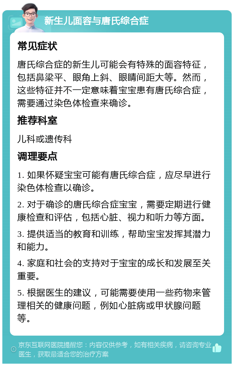 新生儿面容与唐氏综合症 常见症状 唐氏综合症的新生儿可能会有特殊的面容特征，包括鼻梁平、眼角上斜、眼睛间距大等。然而，这些特征并不一定意味着宝宝患有唐氏综合症，需要通过染色体检查来确诊。 推荐科室 儿科或遗传科 调理要点 1. 如果怀疑宝宝可能有唐氏综合症，应尽早进行染色体检查以确诊。 2. 对于确诊的唐氏综合症宝宝，需要定期进行健康检查和评估，包括心脏、视力和听力等方面。 3. 提供适当的教育和训练，帮助宝宝发挥其潜力和能力。 4. 家庭和社会的支持对于宝宝的成长和发展至关重要。 5. 根据医生的建议，可能需要使用一些药物来管理相关的健康问题，例如心脏病或甲状腺问题等。