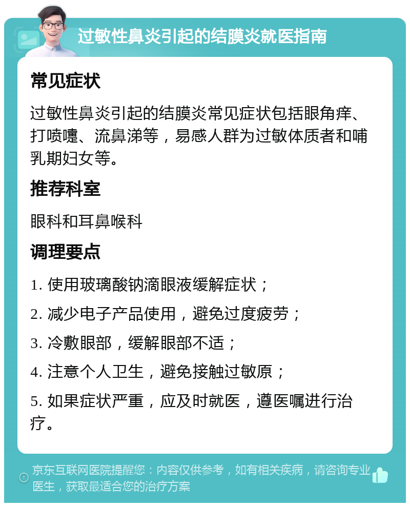 过敏性鼻炎引起的结膜炎就医指南 常见症状 过敏性鼻炎引起的结膜炎常见症状包括眼角痒、打喷嚏、流鼻涕等，易感人群为过敏体质者和哺乳期妇女等。 推荐科室 眼科和耳鼻喉科 调理要点 1. 使用玻璃酸钠滴眼液缓解症状； 2. 减少电子产品使用，避免过度疲劳； 3. 冷敷眼部，缓解眼部不适； 4. 注意个人卫生，避免接触过敏原； 5. 如果症状严重，应及时就医，遵医嘱进行治疗。