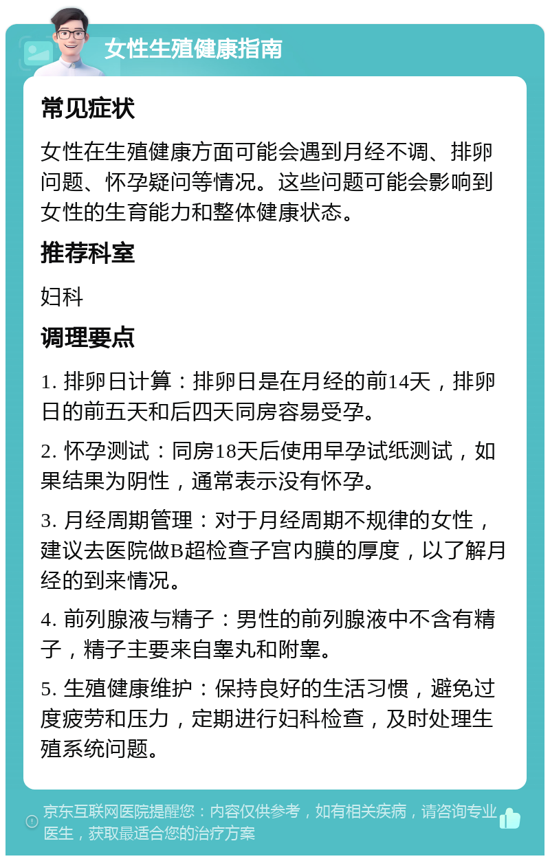 女性生殖健康指南 常见症状 女性在生殖健康方面可能会遇到月经不调、排卵问题、怀孕疑问等情况。这些问题可能会影响到女性的生育能力和整体健康状态。 推荐科室 妇科 调理要点 1. 排卵日计算：排卵日是在月经的前14天，排卵日的前五天和后四天同房容易受孕。 2. 怀孕测试：同房18天后使用早孕试纸测试，如果结果为阴性，通常表示没有怀孕。 3. 月经周期管理：对于月经周期不规律的女性，建议去医院做B超检查子宫内膜的厚度，以了解月经的到来情况。 4. 前列腺液与精子：男性的前列腺液中不含有精子，精子主要来自睾丸和附睾。 5. 生殖健康维护：保持良好的生活习惯，避免过度疲劳和压力，定期进行妇科检查，及时处理生殖系统问题。