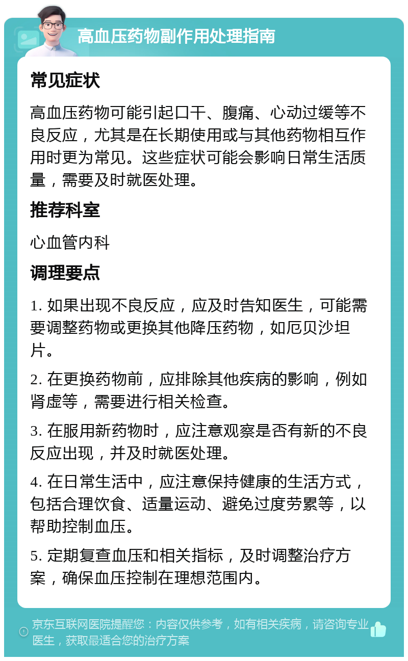 高血压药物副作用处理指南 常见症状 高血压药物可能引起口干、腹痛、心动过缓等不良反应，尤其是在长期使用或与其他药物相互作用时更为常见。这些症状可能会影响日常生活质量，需要及时就医处理。 推荐科室 心血管内科 调理要点 1. 如果出现不良反应，应及时告知医生，可能需要调整药物或更换其他降压药物，如厄贝沙坦片。 2. 在更换药物前，应排除其他疾病的影响，例如肾虚等，需要进行相关检查。 3. 在服用新药物时，应注意观察是否有新的不良反应出现，并及时就医处理。 4. 在日常生活中，应注意保持健康的生活方式，包括合理饮食、适量运动、避免过度劳累等，以帮助控制血压。 5. 定期复查血压和相关指标，及时调整治疗方案，确保血压控制在理想范围内。