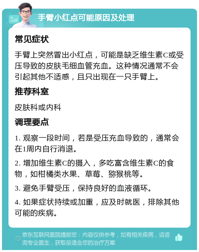 手臂小红点可能原因及处理 常见症状 手臂上突然冒出小红点，可能是缺乏维生素C或受压导致的皮肤毛细血管充血。这种情况通常不会引起其他不适感，且只出现在一只手臂上。 推荐科室 皮肤科或内科 调理要点 1. 观察一段时间，若是受压充血导致的，通常会在1周内自行消退。 2. 增加维生素C的摄入，多吃富含维生素C的食物，如柑橘类水果、草莓、猕猴桃等。 3. 避免手臂受压，保持良好的血液循环。 4. 如果症状持续或加重，应及时就医，排除其他可能的疾病。