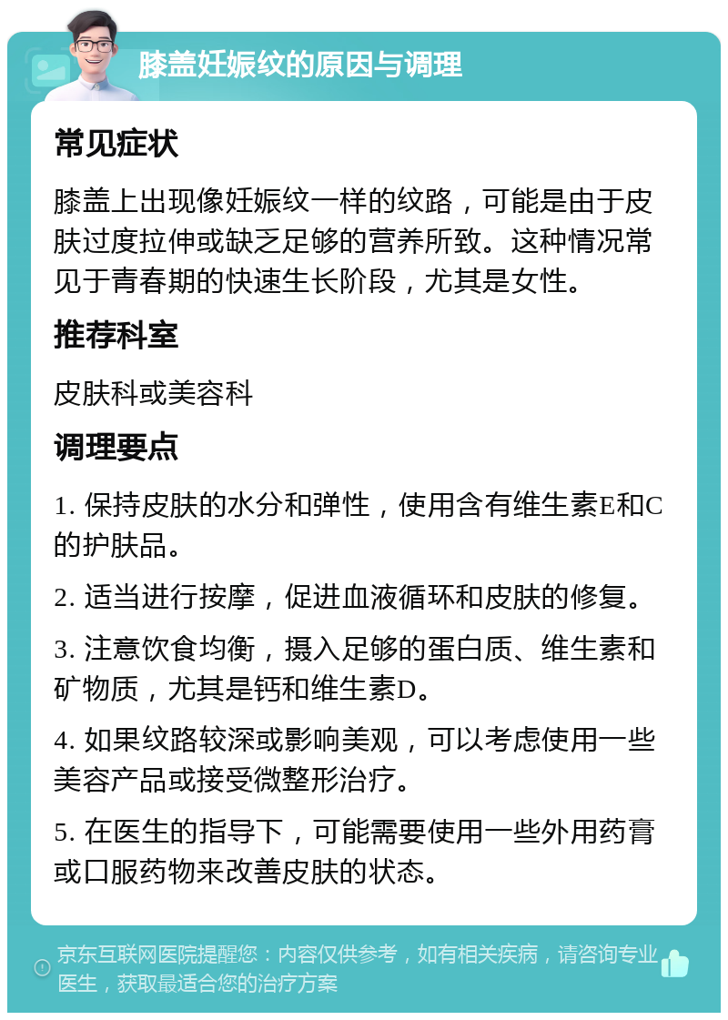 膝盖妊娠纹的原因与调理 常见症状 膝盖上出现像妊娠纹一样的纹路，可能是由于皮肤过度拉伸或缺乏足够的营养所致。这种情况常见于青春期的快速生长阶段，尤其是女性。 推荐科室 皮肤科或美容科 调理要点 1. 保持皮肤的水分和弹性，使用含有维生素E和C的护肤品。 2. 适当进行按摩，促进血液循环和皮肤的修复。 3. 注意饮食均衡，摄入足够的蛋白质、维生素和矿物质，尤其是钙和维生素D。 4. 如果纹路较深或影响美观，可以考虑使用一些美容产品或接受微整形治疗。 5. 在医生的指导下，可能需要使用一些外用药膏或口服药物来改善皮肤的状态。