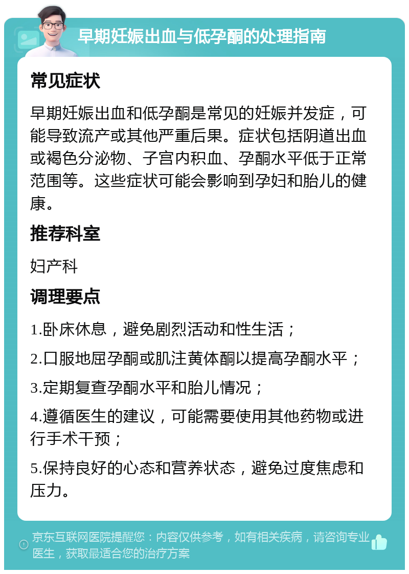 早期妊娠出血与低孕酮的处理指南 常见症状 早期妊娠出血和低孕酮是常见的妊娠并发症，可能导致流产或其他严重后果。症状包括阴道出血或褐色分泌物、子宫内积血、孕酮水平低于正常范围等。这些症状可能会影响到孕妇和胎儿的健康。 推荐科室 妇产科 调理要点 1.卧床休息，避免剧烈活动和性生活； 2.口服地屈孕酮或肌注黄体酮以提高孕酮水平； 3.定期复查孕酮水平和胎儿情况； 4.遵循医生的建议，可能需要使用其他药物或进行手术干预； 5.保持良好的心态和营养状态，避免过度焦虑和压力。