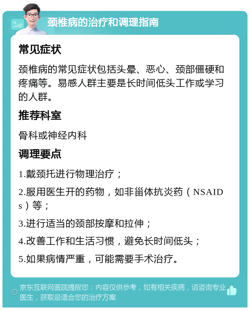 颈椎病的治疗和调理指南 常见症状 颈椎病的常见症状包括头晕、恶心、颈部僵硬和疼痛等。易感人群主要是长时间低头工作或学习的人群。 推荐科室 骨科或神经内科 调理要点 1.戴颈托进行物理治疗； 2.服用医生开的药物，如非甾体抗炎药（NSAIDs）等； 3.进行适当的颈部按摩和拉伸； 4.改善工作和生活习惯，避免长时间低头； 5.如果病情严重，可能需要手术治疗。