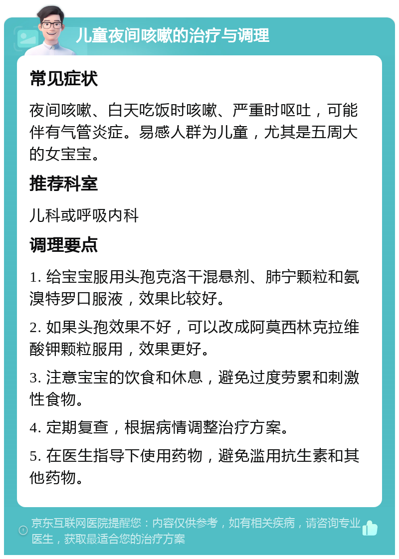 儿童夜间咳嗽的治疗与调理 常见症状 夜间咳嗽、白天吃饭时咳嗽、严重时呕吐，可能伴有气管炎症。易感人群为儿童，尤其是五周大的女宝宝。 推荐科室 儿科或呼吸内科 调理要点 1. 给宝宝服用头孢克洛干混悬剂、肺宁颗粒和氨溴特罗口服液，效果比较好。 2. 如果头孢效果不好，可以改成阿莫西林克拉维酸钾颗粒服用，效果更好。 3. 注意宝宝的饮食和休息，避免过度劳累和刺激性食物。 4. 定期复查，根据病情调整治疗方案。 5. 在医生指导下使用药物，避免滥用抗生素和其他药物。