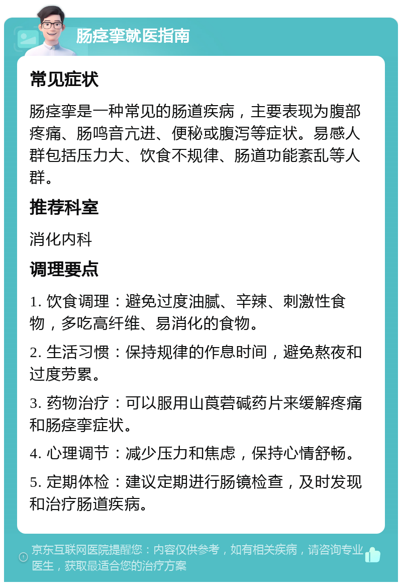 肠痉挛就医指南 常见症状 肠痉挛是一种常见的肠道疾病，主要表现为腹部疼痛、肠鸣音亢进、便秘或腹泻等症状。易感人群包括压力大、饮食不规律、肠道功能紊乱等人群。 推荐科室 消化内科 调理要点 1. 饮食调理：避免过度油腻、辛辣、刺激性食物，多吃高纤维、易消化的食物。 2. 生活习惯：保持规律的作息时间，避免熬夜和过度劳累。 3. 药物治疗：可以服用山莨菪碱药片来缓解疼痛和肠痉挛症状。 4. 心理调节：减少压力和焦虑，保持心情舒畅。 5. 定期体检：建议定期进行肠镜检查，及时发现和治疗肠道疾病。