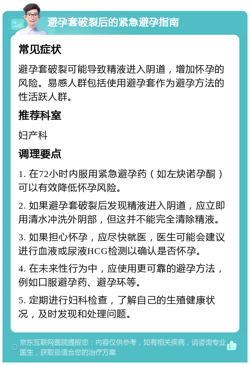 避孕套破裂后的紧急避孕指南 常见症状 避孕套破裂可能导致精液进入阴道，增加怀孕的风险。易感人群包括使用避孕套作为避孕方法的性活跃人群。 推荐科室 妇产科 调理要点 1. 在72小时内服用紧急避孕药（如左炔诺孕酮）可以有效降低怀孕风险。 2. 如果避孕套破裂后发现精液进入阴道，应立即用清水冲洗外阴部，但这并不能完全清除精液。 3. 如果担心怀孕，应尽快就医，医生可能会建议进行血液或尿液HCG检测以确认是否怀孕。 4. 在未来性行为中，应使用更可靠的避孕方法，例如口服避孕药、避孕环等。 5. 定期进行妇科检查，了解自己的生殖健康状况，及时发现和处理问题。