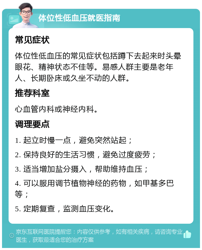 体位性低血压就医指南 常见症状 体位性低血压的常见症状包括蹲下去起来时头晕眼花、精神状态不佳等。易感人群主要是老年人、长期卧床或久坐不动的人群。 推荐科室 心血管内科或神经内科。 调理要点 1. 起立时慢一点，避免突然站起； 2. 保持良好的生活习惯，避免过度疲劳； 3. 适当增加盐分摄入，帮助维持血压； 4. 可以服用调节植物神经的药物，如甲基多巴等； 5. 定期复查，监测血压变化。