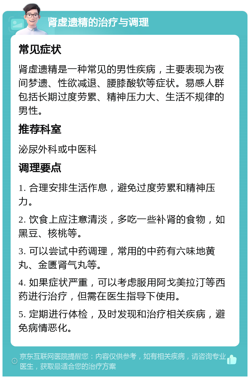 肾虚遗精的治疗与调理 常见症状 肾虚遗精是一种常见的男性疾病，主要表现为夜间梦遗、性欲减退、腰膝酸软等症状。易感人群包括长期过度劳累、精神压力大、生活不规律的男性。 推荐科室 泌尿外科或中医科 调理要点 1. 合理安排生活作息，避免过度劳累和精神压力。 2. 饮食上应注意清淡，多吃一些补肾的食物，如黑豆、核桃等。 3. 可以尝试中药调理，常用的中药有六味地黄丸、金匮肾气丸等。 4. 如果症状严重，可以考虑服用阿戈美拉汀等西药进行治疗，但需在医生指导下使用。 5. 定期进行体检，及时发现和治疗相关疾病，避免病情恶化。