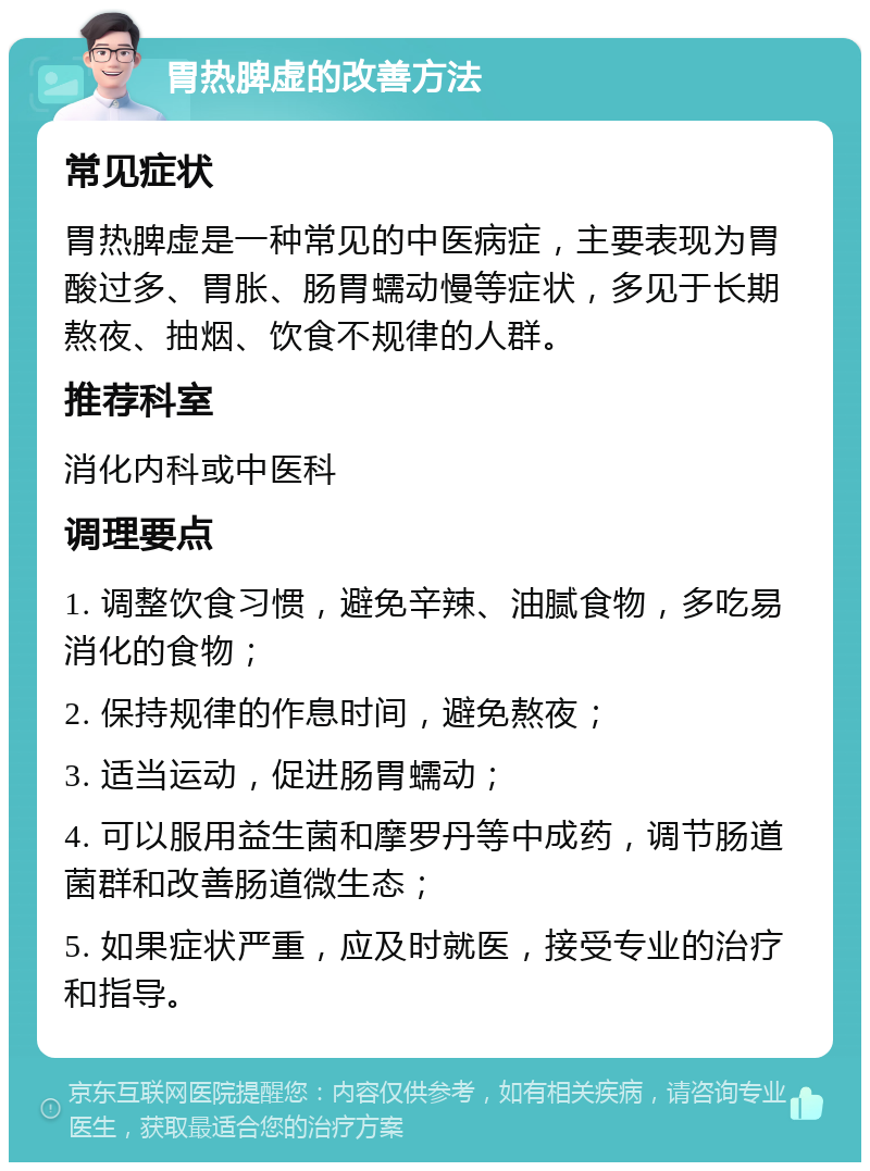 胃热脾虚的改善方法 常见症状 胃热脾虚是一种常见的中医病症，主要表现为胃酸过多、胃胀、肠胃蠕动慢等症状，多见于长期熬夜、抽烟、饮食不规律的人群。 推荐科室 消化内科或中医科 调理要点 1. 调整饮食习惯，避免辛辣、油腻食物，多吃易消化的食物； 2. 保持规律的作息时间，避免熬夜； 3. 适当运动，促进肠胃蠕动； 4. 可以服用益生菌和摩罗丹等中成药，调节肠道菌群和改善肠道微生态； 5. 如果症状严重，应及时就医，接受专业的治疗和指导。