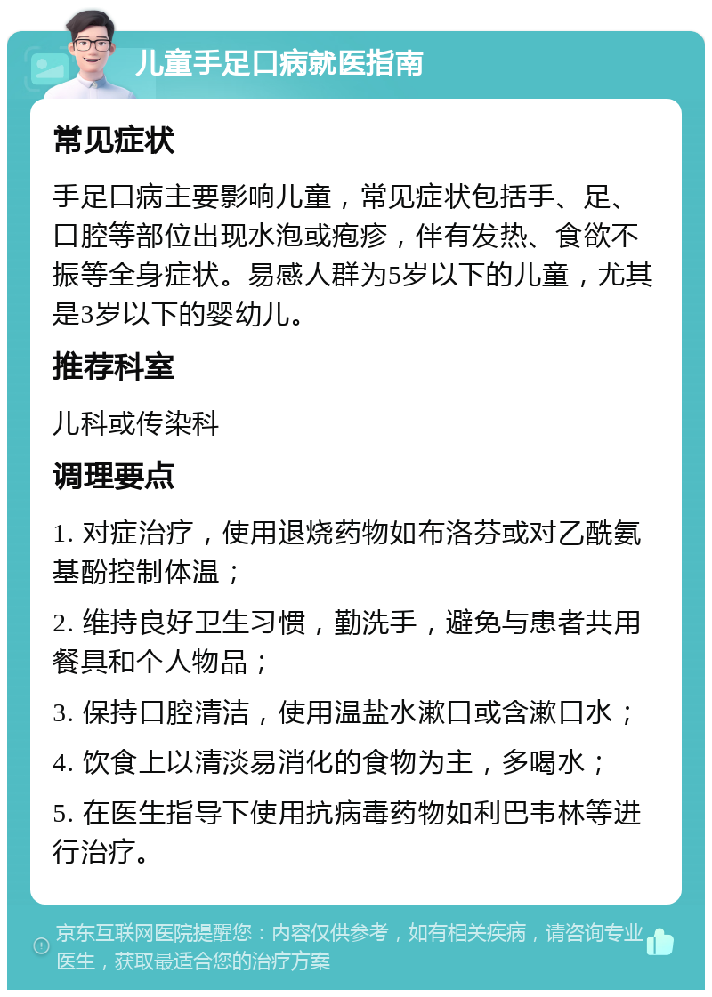 儿童手足口病就医指南 常见症状 手足口病主要影响儿童，常见症状包括手、足、口腔等部位出现水泡或疱疹，伴有发热、食欲不振等全身症状。易感人群为5岁以下的儿童，尤其是3岁以下的婴幼儿。 推荐科室 儿科或传染科 调理要点 1. 对症治疗，使用退烧药物如布洛芬或对乙酰氨基酚控制体温； 2. 维持良好卫生习惯，勤洗手，避免与患者共用餐具和个人物品； 3. 保持口腔清洁，使用温盐水漱口或含漱口水； 4. 饮食上以清淡易消化的食物为主，多喝水； 5. 在医生指导下使用抗病毒药物如利巴韦林等进行治疗。