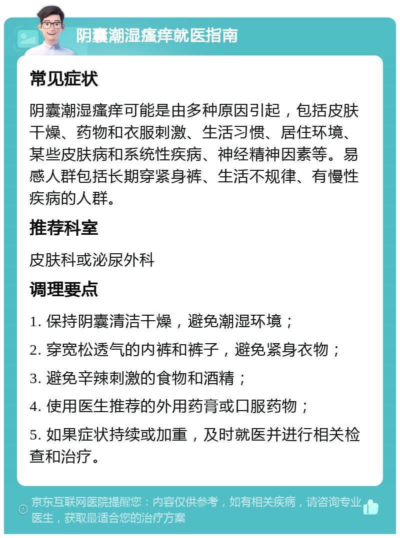 阴囊潮湿瘙痒就医指南 常见症状 阴囊潮湿瘙痒可能是由多种原因引起，包括皮肤干燥、药物和衣服刺激、生活习惯、居住环境、某些皮肤病和系统性疾病、神经精神因素等。易感人群包括长期穿紧身裤、生活不规律、有慢性疾病的人群。 推荐科室 皮肤科或泌尿外科 调理要点 1. 保持阴囊清洁干燥，避免潮湿环境； 2. 穿宽松透气的内裤和裤子，避免紧身衣物； 3. 避免辛辣刺激的食物和酒精； 4. 使用医生推荐的外用药膏或口服药物； 5. 如果症状持续或加重，及时就医并进行相关检查和治疗。