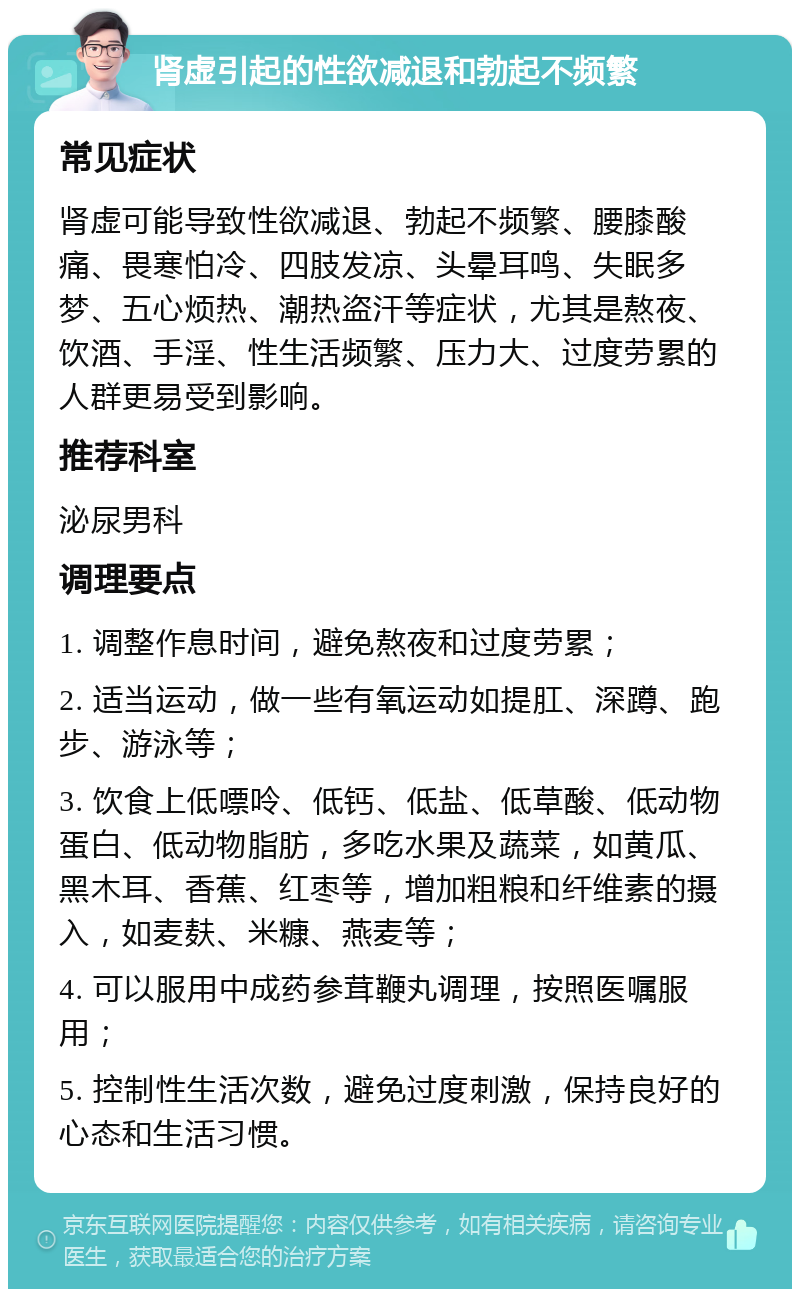 肾虚引起的性欲减退和勃起不频繁 常见症状 肾虚可能导致性欲减退、勃起不频繁、腰膝酸痛、畏寒怕冷、四肢发凉、头晕耳鸣、失眠多梦、五心烦热、潮热盗汗等症状，尤其是熬夜、饮酒、手淫、性生活频繁、压力大、过度劳累的人群更易受到影响。 推荐科室 泌尿男科 调理要点 1. 调整作息时间，避免熬夜和过度劳累； 2. 适当运动，做一些有氧运动如提肛、深蹲、跑步、游泳等； 3. 饮食上低嘌呤、低钙、低盐、低草酸、低动物蛋白、低动物脂肪，多吃水果及蔬菜，如黄瓜、黑木耳、香蕉、红枣等，增加粗粮和纤维素的摄入，如麦麸、米糠、燕麦等； 4. 可以服用中成药参茸鞭丸调理，按照医嘱服用； 5. 控制性生活次数，避免过度刺激，保持良好的心态和生活习惯。