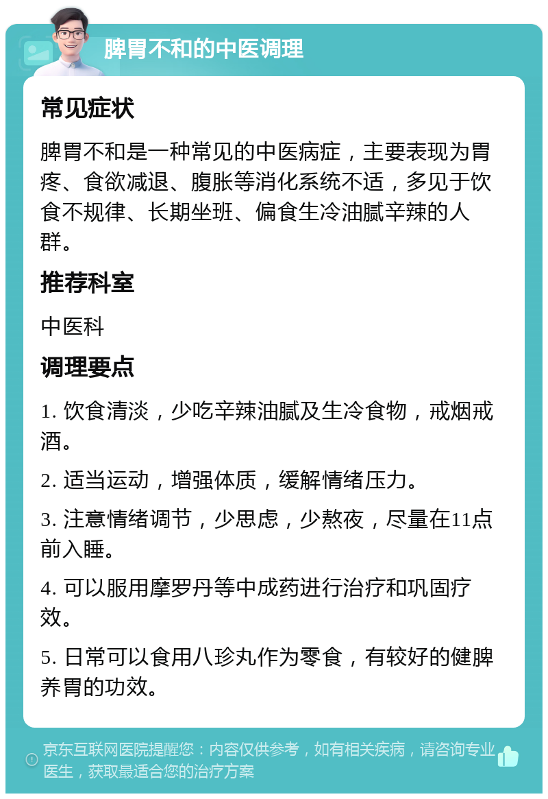 脾胃不和的中医调理 常见症状 脾胃不和是一种常见的中医病症，主要表现为胃疼、食欲减退、腹胀等消化系统不适，多见于饮食不规律、长期坐班、偏食生冷油腻辛辣的人群。 推荐科室 中医科 调理要点 1. 饮食清淡，少吃辛辣油腻及生冷食物，戒烟戒酒。 2. 适当运动，增强体质，缓解情绪压力。 3. 注意情绪调节，少思虑，少熬夜，尽量在11点前入睡。 4. 可以服用摩罗丹等中成药进行治疗和巩固疗效。 5. 日常可以食用八珍丸作为零食，有较好的健脾养胃的功效。