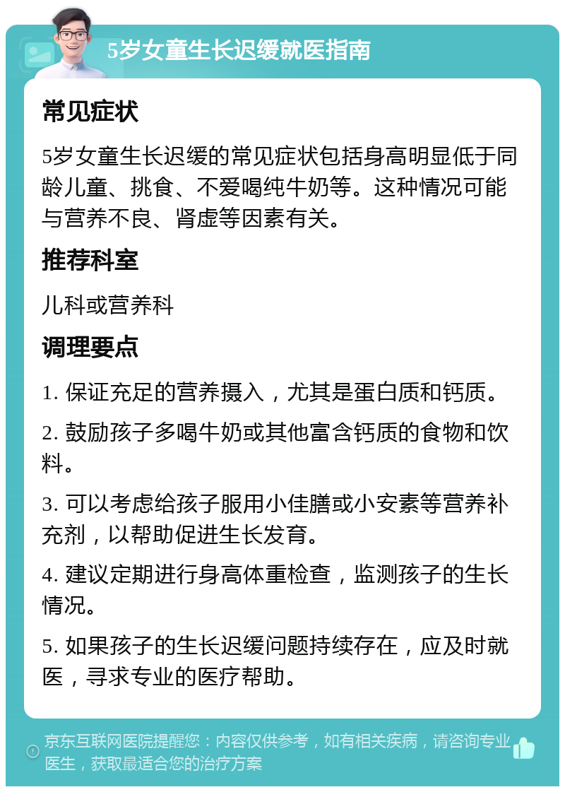 5岁女童生长迟缓就医指南 常见症状 5岁女童生长迟缓的常见症状包括身高明显低于同龄儿童、挑食、不爱喝纯牛奶等。这种情况可能与营养不良、肾虚等因素有关。 推荐科室 儿科或营养科 调理要点 1. 保证充足的营养摄入，尤其是蛋白质和钙质。 2. 鼓励孩子多喝牛奶或其他富含钙质的食物和饮料。 3. 可以考虑给孩子服用小佳膳或小安素等营养补充剂，以帮助促进生长发育。 4. 建议定期进行身高体重检查，监测孩子的生长情况。 5. 如果孩子的生长迟缓问题持续存在，应及时就医，寻求专业的医疗帮助。