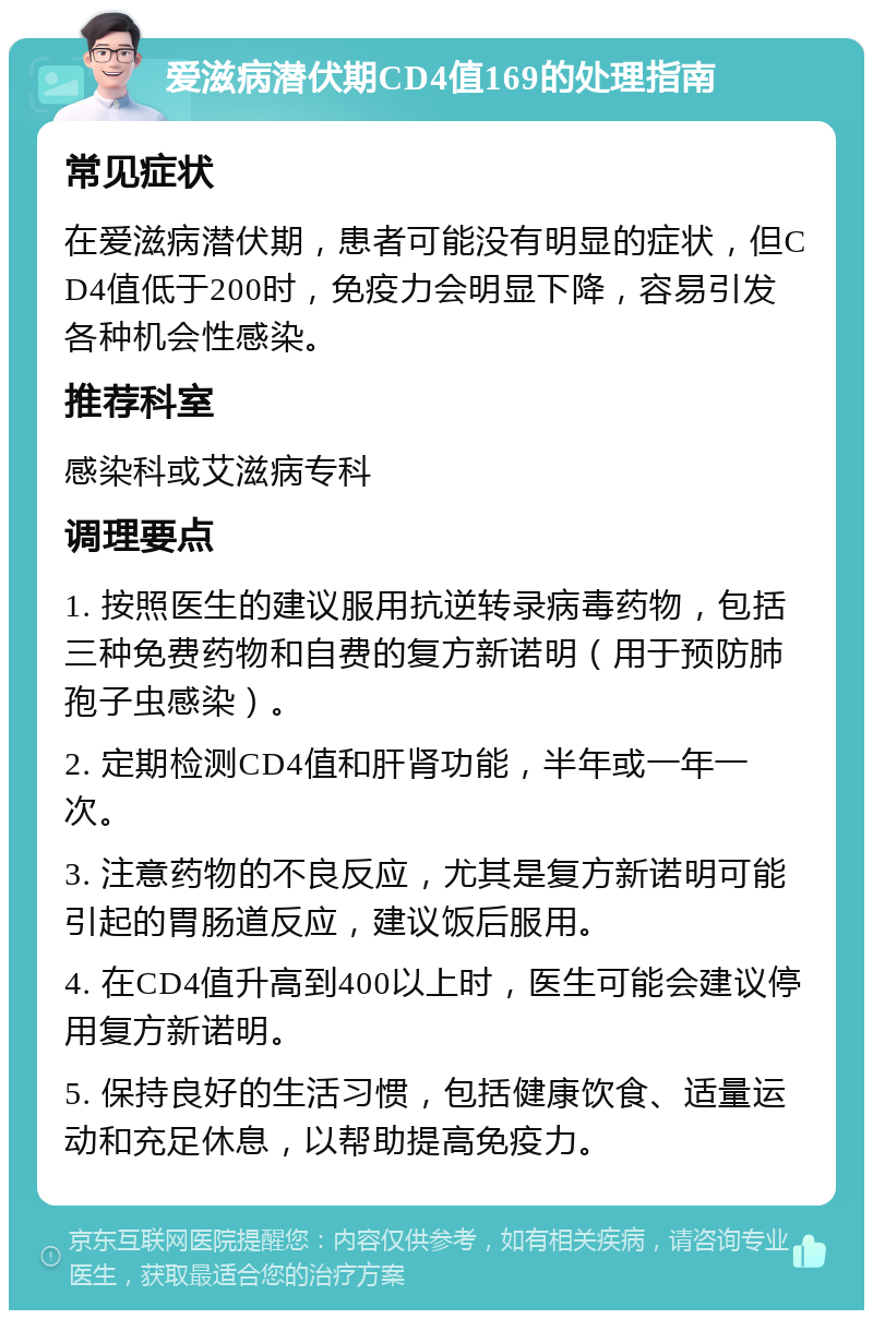 爱滋病潜伏期CD4值169的处理指南 常见症状 在爱滋病潜伏期，患者可能没有明显的症状，但CD4值低于200时，免疫力会明显下降，容易引发各种机会性感染。 推荐科室 感染科或艾滋病专科 调理要点 1. 按照医生的建议服用抗逆转录病毒药物，包括三种免费药物和自费的复方新诺明（用于预防肺孢子虫感染）。 2. 定期检测CD4值和肝肾功能，半年或一年一次。 3. 注意药物的不良反应，尤其是复方新诺明可能引起的胃肠道反应，建议饭后服用。 4. 在CD4值升高到400以上时，医生可能会建议停用复方新诺明。 5. 保持良好的生活习惯，包括健康饮食、适量运动和充足休息，以帮助提高免疫力。