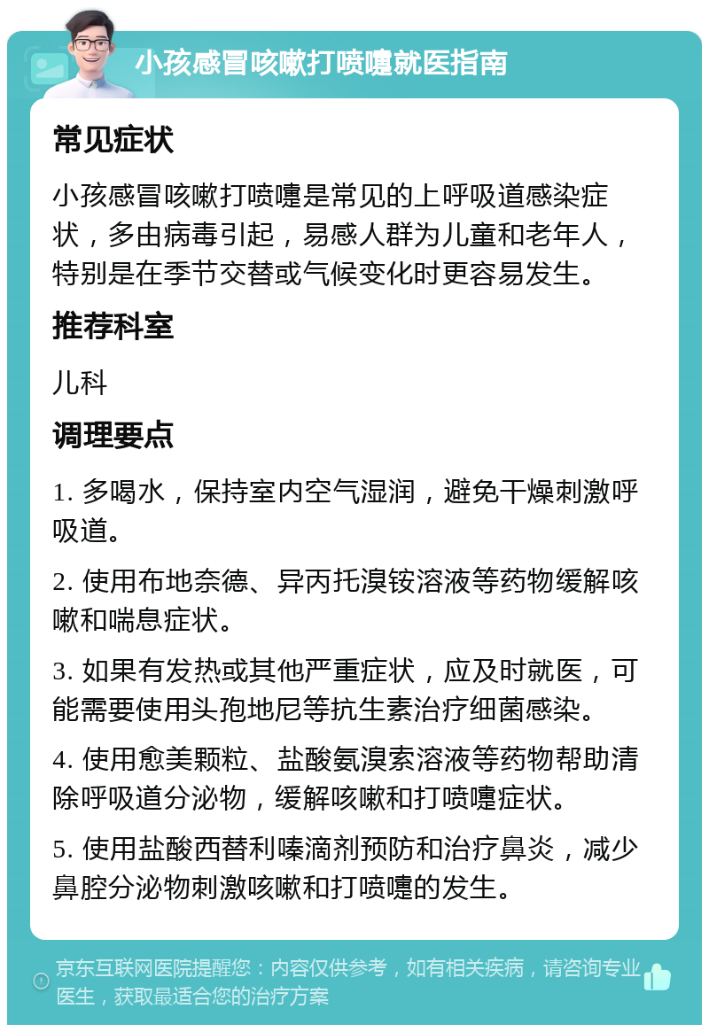 小孩感冒咳嗽打喷嚏就医指南 常见症状 小孩感冒咳嗽打喷嚏是常见的上呼吸道感染症状，多由病毒引起，易感人群为儿童和老年人，特别是在季节交替或气候变化时更容易发生。 推荐科室 儿科 调理要点 1. 多喝水，保持室内空气湿润，避免干燥刺激呼吸道。 2. 使用布地奈德、异丙托溴铵溶液等药物缓解咳嗽和喘息症状。 3. 如果有发热或其他严重症状，应及时就医，可能需要使用头孢地尼等抗生素治疗细菌感染。 4. 使用愈美颗粒、盐酸氨溴索溶液等药物帮助清除呼吸道分泌物，缓解咳嗽和打喷嚏症状。 5. 使用盐酸西替利嗪滴剂预防和治疗鼻炎，减少鼻腔分泌物刺激咳嗽和打喷嚏的发生。