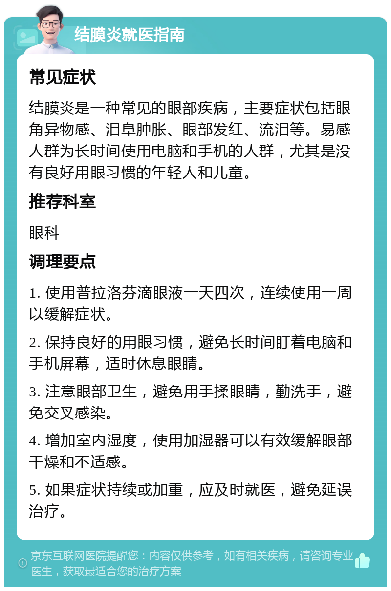 结膜炎就医指南 常见症状 结膜炎是一种常见的眼部疾病，主要症状包括眼角异物感、泪阜肿胀、眼部发红、流泪等。易感人群为长时间使用电脑和手机的人群，尤其是没有良好用眼习惯的年轻人和儿童。 推荐科室 眼科 调理要点 1. 使用普拉洛芬滴眼液一天四次，连续使用一周以缓解症状。 2. 保持良好的用眼习惯，避免长时间盯着电脑和手机屏幕，适时休息眼睛。 3. 注意眼部卫生，避免用手揉眼睛，勤洗手，避免交叉感染。 4. 增加室内湿度，使用加湿器可以有效缓解眼部干燥和不适感。 5. 如果症状持续或加重，应及时就医，避免延误治疗。