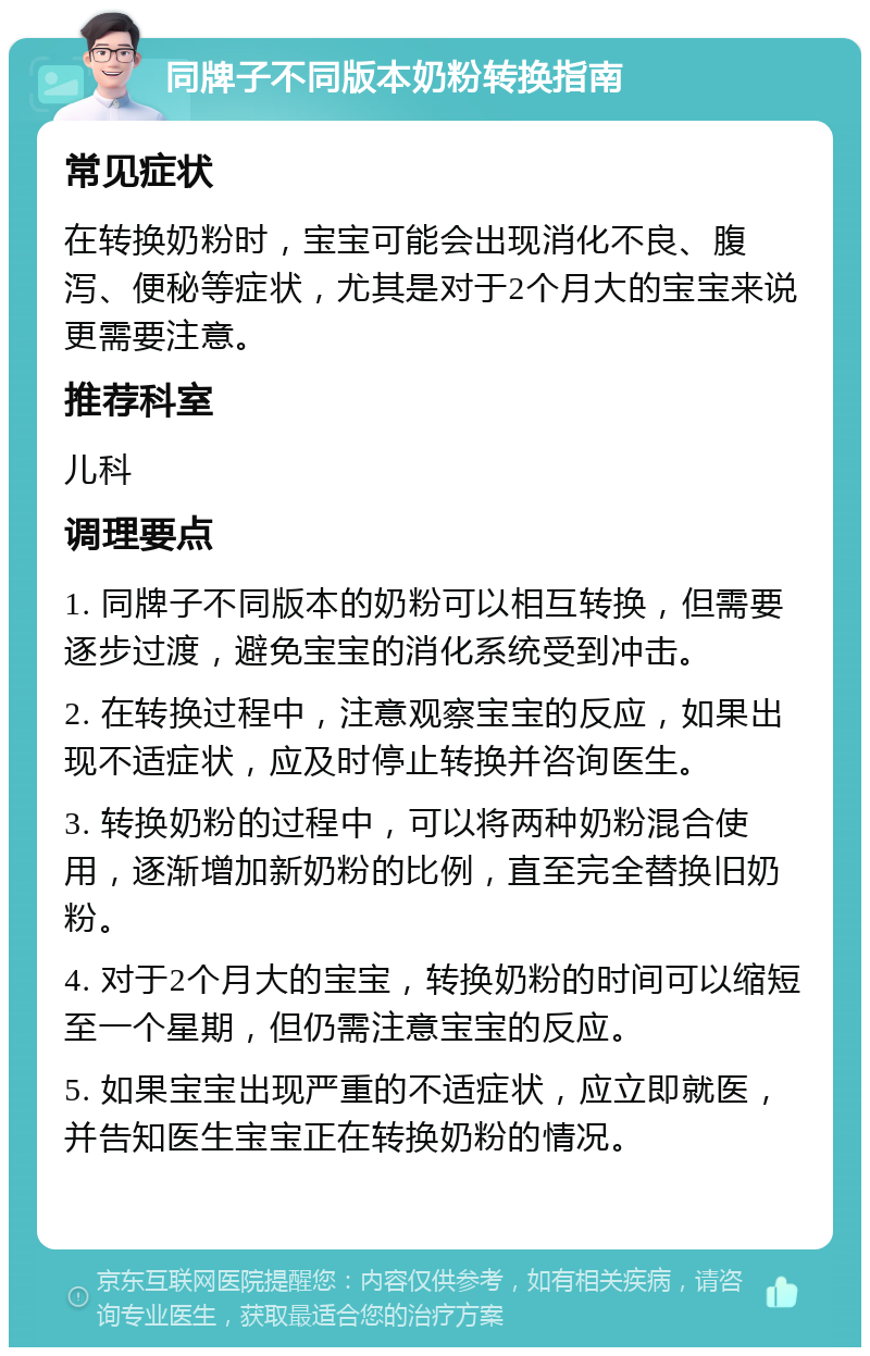 同牌子不同版本奶粉转换指南 常见症状 在转换奶粉时，宝宝可能会出现消化不良、腹泻、便秘等症状，尤其是对于2个月大的宝宝来说更需要注意。 推荐科室 儿科 调理要点 1. 同牌子不同版本的奶粉可以相互转换，但需要逐步过渡，避免宝宝的消化系统受到冲击。 2. 在转换过程中，注意观察宝宝的反应，如果出现不适症状，应及时停止转换并咨询医生。 3. 转换奶粉的过程中，可以将两种奶粉混合使用，逐渐增加新奶粉的比例，直至完全替换旧奶粉。 4. 对于2个月大的宝宝，转换奶粉的时间可以缩短至一个星期，但仍需注意宝宝的反应。 5. 如果宝宝出现严重的不适症状，应立即就医，并告知医生宝宝正在转换奶粉的情况。