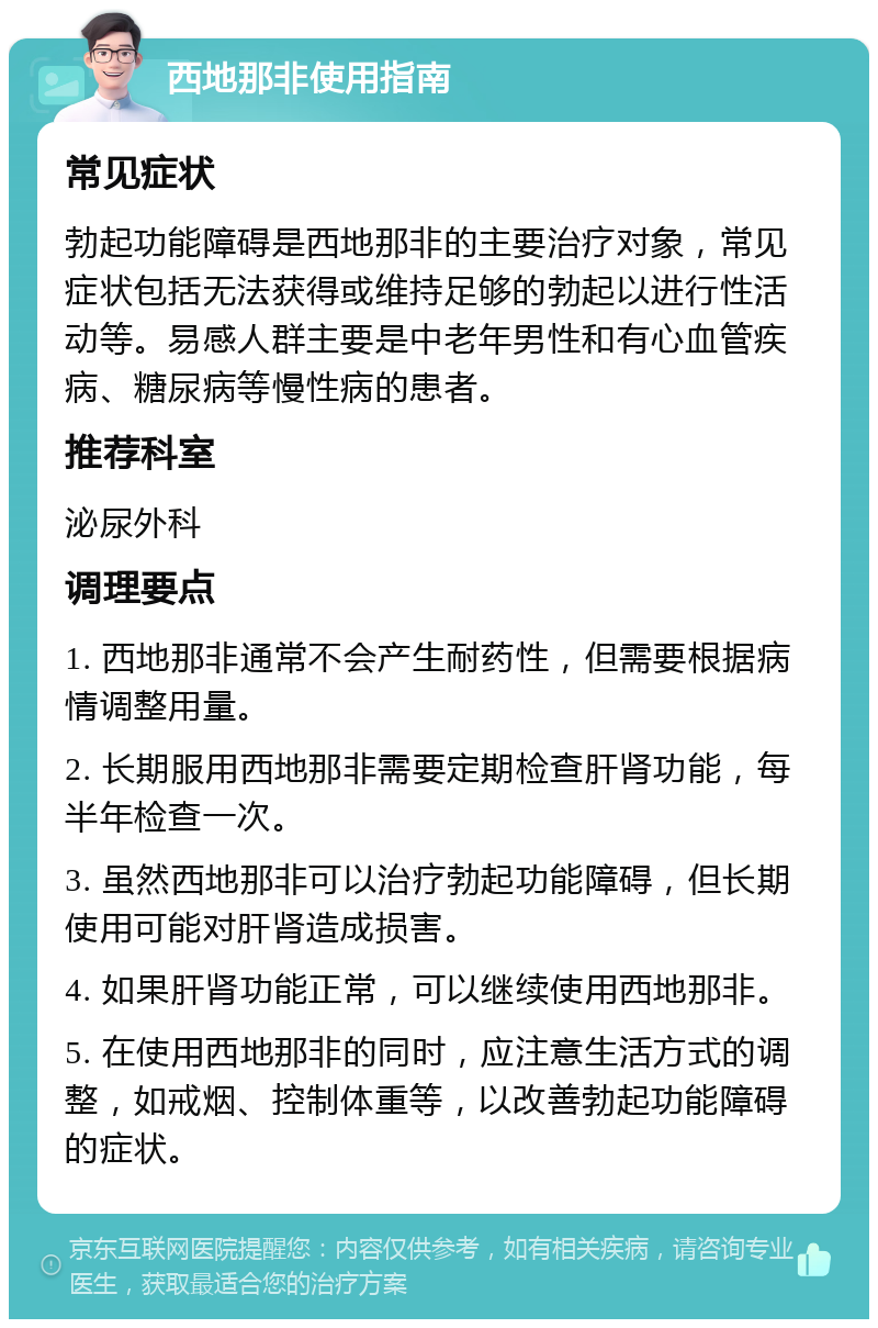 西地那非使用指南 常见症状 勃起功能障碍是西地那非的主要治疗对象，常见症状包括无法获得或维持足够的勃起以进行性活动等。易感人群主要是中老年男性和有心血管疾病、糖尿病等慢性病的患者。 推荐科室 泌尿外科 调理要点 1. 西地那非通常不会产生耐药性，但需要根据病情调整用量。 2. 长期服用西地那非需要定期检查肝肾功能，每半年检查一次。 3. 虽然西地那非可以治疗勃起功能障碍，但长期使用可能对肝肾造成损害。 4. 如果肝肾功能正常，可以继续使用西地那非。 5. 在使用西地那非的同时，应注意生活方式的调整，如戒烟、控制体重等，以改善勃起功能障碍的症状。