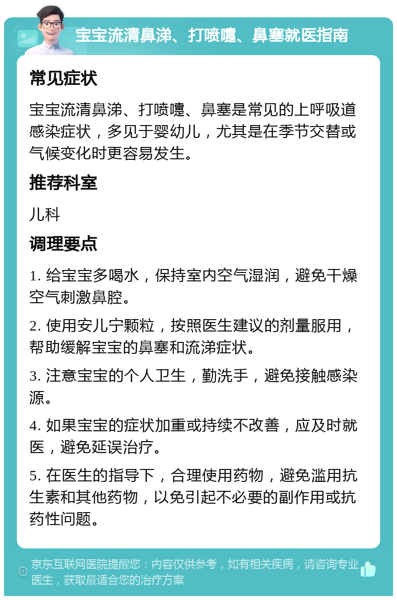 宝宝流清鼻涕、打喷嚏、鼻塞就医指南 常见症状 宝宝流清鼻涕、打喷嚏、鼻塞是常见的上呼吸道感染症状，多见于婴幼儿，尤其是在季节交替或气候变化时更容易发生。 推荐科室 儿科 调理要点 1. 给宝宝多喝水，保持室内空气湿润，避免干燥空气刺激鼻腔。 2. 使用安儿宁颗粒，按照医生建议的剂量服用，帮助缓解宝宝的鼻塞和流涕症状。 3. 注意宝宝的个人卫生，勤洗手，避免接触感染源。 4. 如果宝宝的症状加重或持续不改善，应及时就医，避免延误治疗。 5. 在医生的指导下，合理使用药物，避免滥用抗生素和其他药物，以免引起不必要的副作用或抗药性问题。