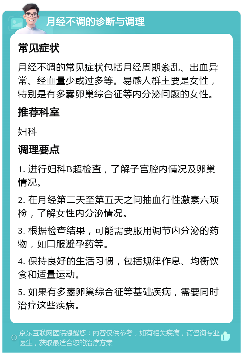 月经不调的诊断与调理 常见症状 月经不调的常见症状包括月经周期紊乱、出血异常、经血量少或过多等。易感人群主要是女性，特别是有多囊卵巢综合征等内分泌问题的女性。 推荐科室 妇科 调理要点 1. 进行妇科B超检查，了解子宫腔内情况及卵巢情况。 2. 在月经第二天至第五天之间抽血行性激素六项检，了解女性内分泌情况。 3. 根据检查结果，可能需要服用调节内分泌的药物，如口服避孕药等。 4. 保持良好的生活习惯，包括规律作息、均衡饮食和适量运动。 5. 如果有多囊卵巢综合征等基础疾病，需要同时治疗这些疾病。