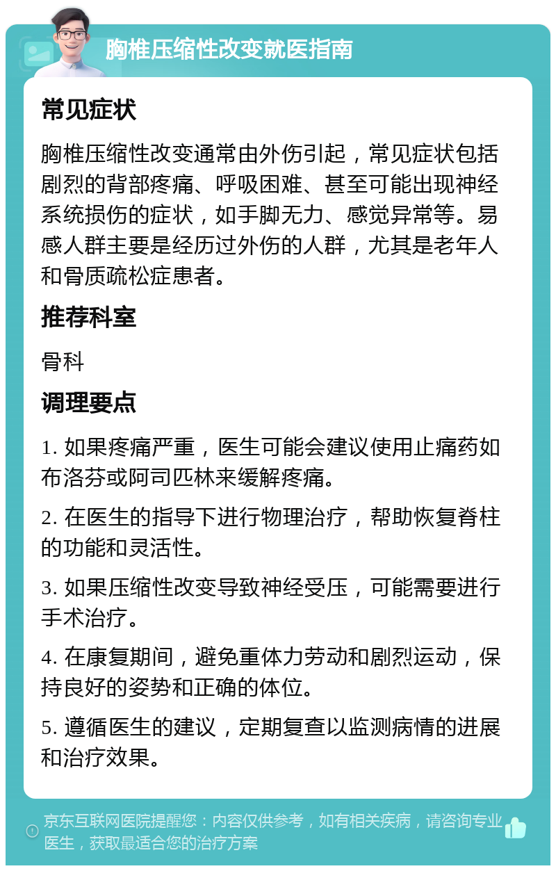 胸椎压缩性改变就医指南 常见症状 胸椎压缩性改变通常由外伤引起，常见症状包括剧烈的背部疼痛、呼吸困难、甚至可能出现神经系统损伤的症状，如手脚无力、感觉异常等。易感人群主要是经历过外伤的人群，尤其是老年人和骨质疏松症患者。 推荐科室 骨科 调理要点 1. 如果疼痛严重，医生可能会建议使用止痛药如布洛芬或阿司匹林来缓解疼痛。 2. 在医生的指导下进行物理治疗，帮助恢复脊柱的功能和灵活性。 3. 如果压缩性改变导致神经受压，可能需要进行手术治疗。 4. 在康复期间，避免重体力劳动和剧烈运动，保持良好的姿势和正确的体位。 5. 遵循医生的建议，定期复查以监测病情的进展和治疗效果。