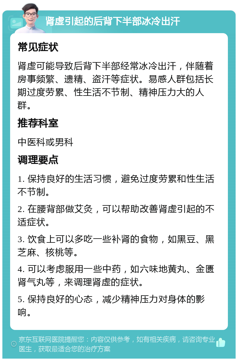 肾虚引起的后背下半部冰冷出汗 常见症状 肾虚可能导致后背下半部经常冰冷出汗，伴随着房事频繁、遗精、盗汗等症状。易感人群包括长期过度劳累、性生活不节制、精神压力大的人群。 推荐科室 中医科或男科 调理要点 1. 保持良好的生活习惯，避免过度劳累和性生活不节制。 2. 在腰背部做艾灸，可以帮助改善肾虚引起的不适症状。 3. 饮食上可以多吃一些补肾的食物，如黑豆、黑芝麻、核桃等。 4. 可以考虑服用一些中药，如六味地黄丸、金匮肾气丸等，来调理肾虚的症状。 5. 保持良好的心态，减少精神压力对身体的影响。