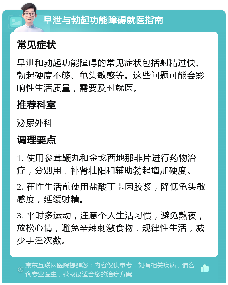 早泄与勃起功能障碍就医指南 常见症状 早泄和勃起功能障碍的常见症状包括射精过快、勃起硬度不够、龟头敏感等。这些问题可能会影响性生活质量，需要及时就医。 推荐科室 泌尿外科 调理要点 1. 使用参茸鞭丸和金戈西地那非片进行药物治疗，分别用于补肾壮阳和辅助勃起增加硬度。 2. 在性生活前使用盐酸丁卡因胶浆，降低龟头敏感度，延缓射精。 3. 平时多运动，注意个人生活习惯，避免熬夜，放松心情，避免辛辣刺激食物，规律性生活，减少手淫次数。