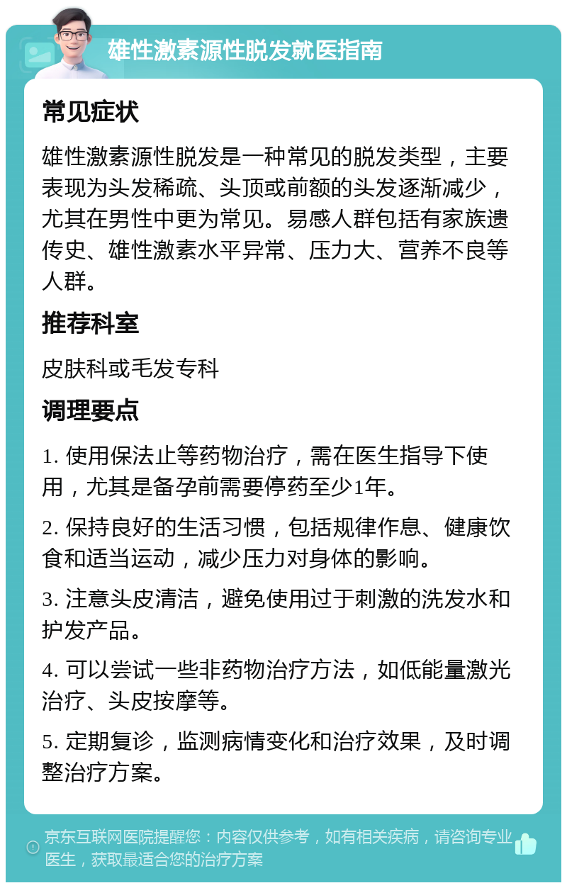 雄性激素源性脱发就医指南 常见症状 雄性激素源性脱发是一种常见的脱发类型，主要表现为头发稀疏、头顶或前额的头发逐渐减少，尤其在男性中更为常见。易感人群包括有家族遗传史、雄性激素水平异常、压力大、营养不良等人群。 推荐科室 皮肤科或毛发专科 调理要点 1. 使用保法止等药物治疗，需在医生指导下使用，尤其是备孕前需要停药至少1年。 2. 保持良好的生活习惯，包括规律作息、健康饮食和适当运动，减少压力对身体的影响。 3. 注意头皮清洁，避免使用过于刺激的洗发水和护发产品。 4. 可以尝试一些非药物治疗方法，如低能量激光治疗、头皮按摩等。 5. 定期复诊，监测病情变化和治疗效果，及时调整治疗方案。